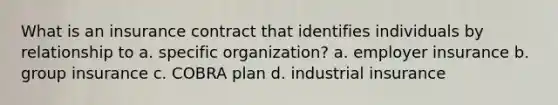 What is an insurance contract that identifies individuals by relationship to a. specific organization? a. employer insurance b. group insurance c. COBRA plan d. industrial insurance