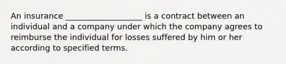 An insurance ___________________ is a contract between an individual and a company under which the company agrees to reimburse the individual for losses suffered by him or her according to specified terms.