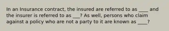 In an Insurance contract, the insured are referred to as ____ and the insurer is referred to as ___? As well, persons who claim against a policy who are not a party to it are known as ____?