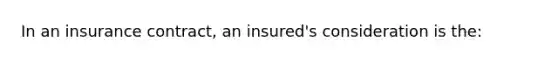 In an insurance contract, an insured's consideration is the: