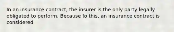 In an insurance contract, the insurer is the only party legally obligated to perform. Because fo this, an insurance contract is considered