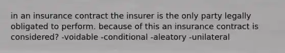 in an insurance contract the insurer is the only party legally obligated to perform. because of this an insurance contract is considered? -voidable -conditional -aleatory -unilateral