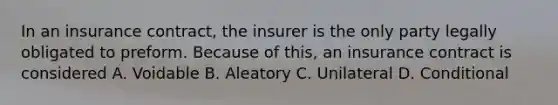 In an insurance contract, the insurer is the only party legally obligated to preform. Because of this, an insurance contract is considered A. Voidable B. Aleatory C. Unilateral D. Conditional