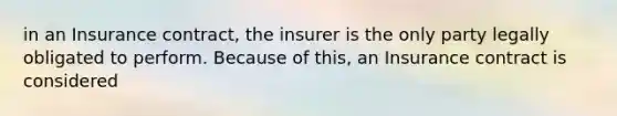 in an Insurance contract, the insurer is the only party legally obligated to perform. Because of this, an Insurance contract is considered