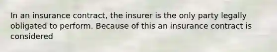 In an insurance contract, the insurer is the only party legally obligated to perform. Because of this an insurance contract is considered