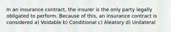 In an insurance contract, the insurer is the only party legally obligated to perform. Because of this, an insurance contract is considered a) Voidable b) Conditional c) Aleatory d) Unilateral