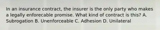 In an insurance contract, the insurer is the only party who makes a legally enforecable promise. What kind of contract is this? A. Subrogation B. Unenforceable C. Adhesion D. Unilateral