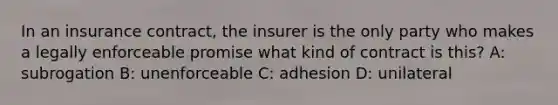 In an insurance contract, the insurer is the only party who makes a legally enforceable promise what kind of contract is this? A: subrogation B: unenforceable C: adhesion D: unilateral