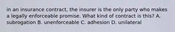 in an insurance contract, the insurer is the only party who makes a legally enforceable promise. What kind of contract is this? A. subrogation B. unenforceable C. adhesion D. unilateral