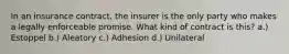 In an insurance contract, the insurer is the only party who makes a legally enforceable promise. What kind of contract is this? a.) Estoppel b.) Aleatory c.) Adhesion d.) Unilateral