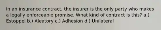 In an insurance contract, the insurer is the only party who makes a legally enforceable promise. What kind of contract is this? a.) Estoppel b.) Aleatory c.) Adhesion d.) Unilateral