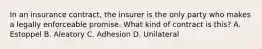 In an insurance contract, the insurer is the only party who makes a legally enforceable promise. What kind of contract is this? A. Estoppel B. Aleatory C. Adhesion D. Unilateral