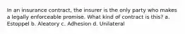 In an insurance contract, the insurer is the only party who makes a legally enforceable promise. What kind of contract is this? a. Estoppel b. Aleatory c. Adhesion d. Unilateral