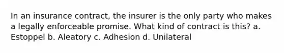 In an insurance contract, the insurer is the only party who makes a legally enforceable promise. What kind of contract is this? a. Estoppel b. Aleatory c. Adhesion d. Unilateral