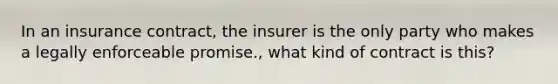 In an insurance contract, the insurer is the only party who makes a legally enforceable promise., what kind of contract is this?