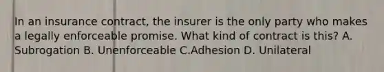 In an insurance contract, the insurer is the only party who makes a legally enforceable promise. What kind of contract is this? A. Subrogation B. Unenforceable C.Adhesion D. Unilateral