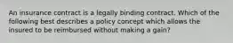 An insurance contract is a legally binding contract. Which of the following best describes a policy concept which allows the insured to be reimbursed without making a gain?