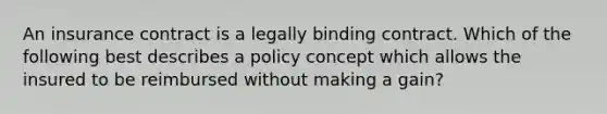 An insurance contract is a legally binding contract. Which of the following best describes a policy concept which allows the insured to be reimbursed without making a gain?