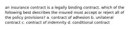 an insurance contract is a legally binding contract. which of the following best describes the insured must accept or reject all of the policy provisions? a. contract of adhesion b. unilateral contract c. contract of indemnity d. conditional contract