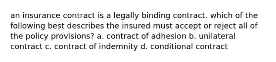 an insurance contract is a legally binding contract. which of the following best describes the insured must accept or reject all of the policy provisions? a. contract of adhesion b. unilateral contract c. contract of indemnity d. conditional contract