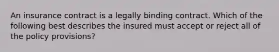 An insurance contract is a legally binding contract. Which of the following best describes the insured must accept or reject all of the policy provisions?