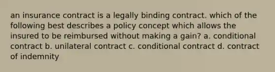 an insurance contract is a legally binding contract. which of the following best describes a policy concept which allows the insured to be reimbursed without making a gain? a. conditional contract b. unilateral contract c. conditional contract d. contract of indemnity