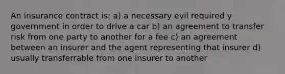 An insurance contract is: a) a necessary evil required y government in order to drive a car b) an agreement to transfer risk from one party to another for a fee c) an agreement between an insurer and the agent representing that insurer d) usually transferrable from one insurer to another