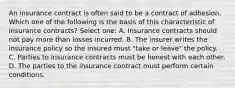 An insurance contract is often said to be a contract of adhesion. Which one of the following is the basis of this characteristic of insurance contracts? Select one: A. Insurance contracts should not pay more than losses incurred. B. The insurer writes the insurance policy so the insured must "take or leave" the policy. C. Parties to insurance contracts must be honest with each other. D. The parties to the insurance contract must perform certain conditions.