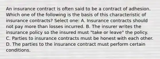 An insurance contract is often said to be a contract of adhesion. Which one of the following is the basis of this characteristic of insurance contracts? Select one: A. Insurance contracts should not pay <a href='https://www.questionai.com/knowledge/keWHlEPx42-more-than' class='anchor-knowledge'>more than</a> losses incurred. B. The insurer writes the insurance policy so the insured must "take or leave" the policy. C. Parties to insurance contracts must be honest with each other. D. The parties to the insurance contract must perform certain conditions.