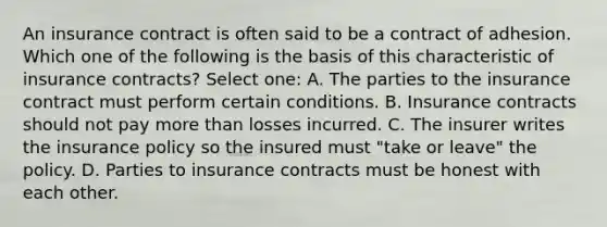 An insurance contract is often said to be a contract of adhesion. Which one of the following is the basis of this characteristic of insurance contracts? Select one: A. The parties to the insurance contract must perform certain conditions. B. Insurance contracts should not pay more than losses incurred. C. The insurer writes the insurance policy so the insured must "take or leave" the policy. D. Parties to insurance contracts must be honest with each other.