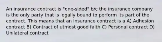 An insurance contract is "one-sided" b/c the insurance company is the only party that is legally bound to perform its part of the contract. This means that an insurance contract is a A) Adhesion contract B) Contract of utmost good faith C) Personal contract D) Unilateral contract