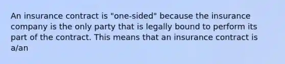 An insurance contract is "one-sided" because the insurance company is the only party that is legally bound to perform its part of the contract. This means that an insurance contract is a/an