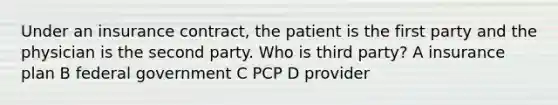 Under an insurance contract, the patient is the first party and the physician is the second party. Who is third party? A insurance plan B federal government C PCP D provider