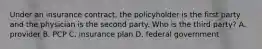 Under an insurance contract, the policyholder is the first party and the physician is the second party. Who is the third party? A. provider B. PCP C. insurance plan D. federal government