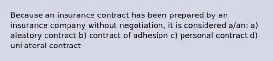 Because an insurance contract has been prepared by an insurance company without negotiation, it is considered a/an: a) aleatory contract b) contract of adhesion c) personal contract d) unilateral contract