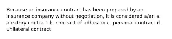 Because an insurance contract has been prepared by an insurance company without negotiation, it is considered a/an a. aleatory contract b. contract of adhesion c. personal contract d. unilateral contract