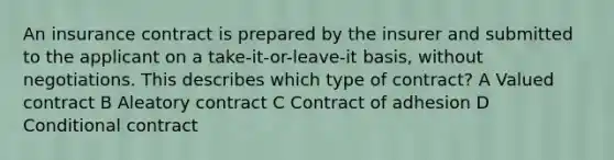 An insurance contract is prepared by the insurer and submitted to the applicant on a take-it-or-leave-it basis, without negotiations. This describes which type of contract? A Valued contract B Aleatory contract C Contract of adhesion D Conditional contract