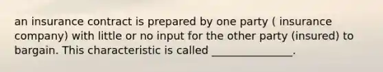 an insurance contract is prepared by one party ( insurance company) with little or no input for the other party (insured) to bargain. This characteristic is called _______________.