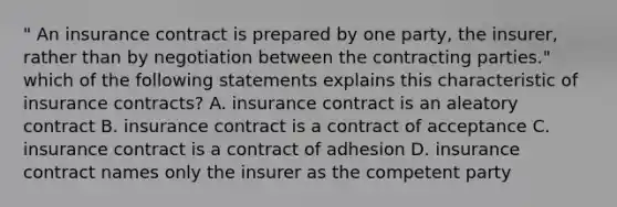 " An insurance contract is prepared by one party, the insurer, rather than by negotiation between the contracting parties." which of the following statements explains this characteristic of insurance contracts? A. insurance contract is an aleatory contract B. insurance contract is a contract of acceptance C. insurance contract is a contract of adhesion D. insurance contract names only the insurer as the competent party