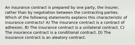 An insurance contract is prepared by one party, the insurer, rather than by negotiation between the contracting parties. Which of the following statements explains this characteristic of insurance contracts? A) The insurance contract is a contract of adhesion. B) The insurance contract is a unilateral contract. C) The insurance contract is a conditional contract. D) The insurance contract is an aleatory contract.