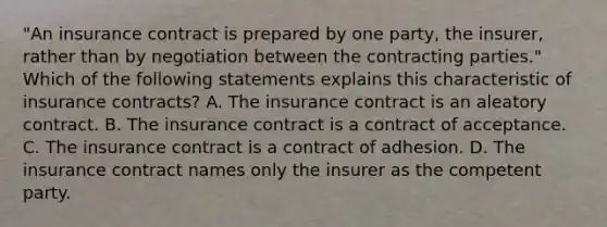 "An insurance contract is prepared by one party, the insurer, rather than by negotiation between the contracting parties." Which of the following statements explains this characteristic of insurance contracts? A. The insurance contract is an aleatory contract. B. The insurance contract is a contract of acceptance. C. The insurance contract is a contract of adhesion. D. The insurance contract names only the insurer as the competent party.