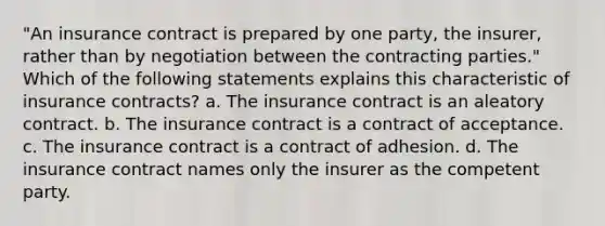 "An insurance contract is prepared by one party, the insurer, rather than by negotiation between the contracting parties." Which of the following statements explains this characteristic of insurance contracts? a. The insurance contract is an aleatory contract. b. The insurance contract is a contract of acceptance. c. The insurance contract is a contract of adhesion. d. The insurance contract names only the insurer as the competent party.