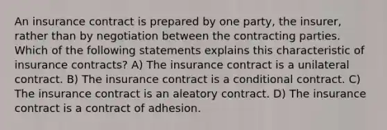 An insurance contract is prepared by one party, the insurer, rather than by negotiation between the contracting parties. Which of the following statements explains this characteristic of insurance contracts? A) The insurance contract is a unilateral contract. B) The insurance contract is a conditional contract. C) The insurance contract is an aleatory contract. D) The insurance contract is a contract of adhesion.