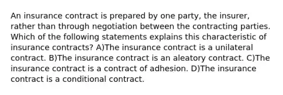 An insurance contract is prepared by one party, the insurer, rather than through negotiation between the contracting parties. Which of the following statements explains this characteristic of insurance contracts? A)The insurance contract is a unilateral contract. B)The insurance contract is an aleatory contract. C)The insurance contract is a contract of adhesion. D)The insurance contract is a conditional contract.