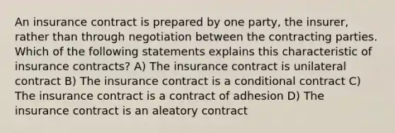 An insurance contract is prepared by one party, the insurer, rather than through negotiation between the contracting parties. Which of the following statements explains this characteristic of insurance contracts? A) The insurance contract is unilateral contract B) The insurance contract is a conditional contract C) The insurance contract is a contract of adhesion D) The insurance contract is an aleatory contract