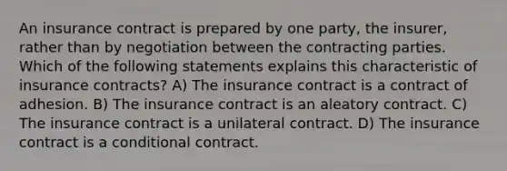 An insurance contract is prepared by one party, the insurer, rather than by negotiation between the contracting parties. Which of the following statements explains this characteristic of insurance contracts? A) The insurance contract is a contract of adhesion. B) The insurance contract is an aleatory contract. C) The insurance contract is a unilateral contract. D) The insurance contract is a conditional contract.