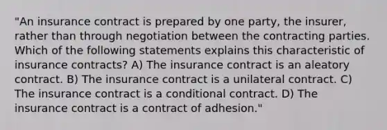 "An insurance contract is prepared by one party, the insurer, rather than through negotiation between the contracting parties. Which of the following statements explains this characteristic of insurance contracts? A) The insurance contract is an aleatory contract. B) The insurance contract is a unilateral contract. C) The insurance contract is a conditional contract. D) The insurance contract is a contract of adhesion."