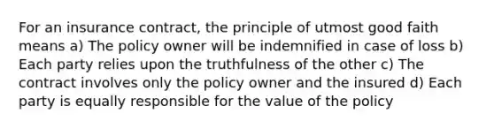 For an insurance contract, the principle of utmost good faith means a) The policy owner will be indemnified in case of loss b) Each party relies upon the truthfulness of the other c) The contract involves only the policy owner and the insured d) Each party is equally responsible for the value of the policy