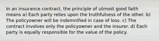 In an insurance contract, the principle of utmost good faith means a) Each party relies upon the truthfulness of the other. b) The policyowner will be indemnified in case of loss. c) The contract involves only the policyowner and the insurer. d) Each party is equally responsible for the value of the policy.