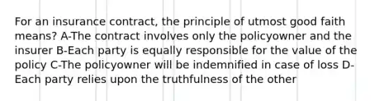 For an insurance contract, the principle of utmost good faith means? A-The contract involves only the policyowner and the insurer B-Each party is equally responsible for the value of the policy C-The policyowner will be indemnified in case of loss D-Each party relies upon the truthfulness of the other